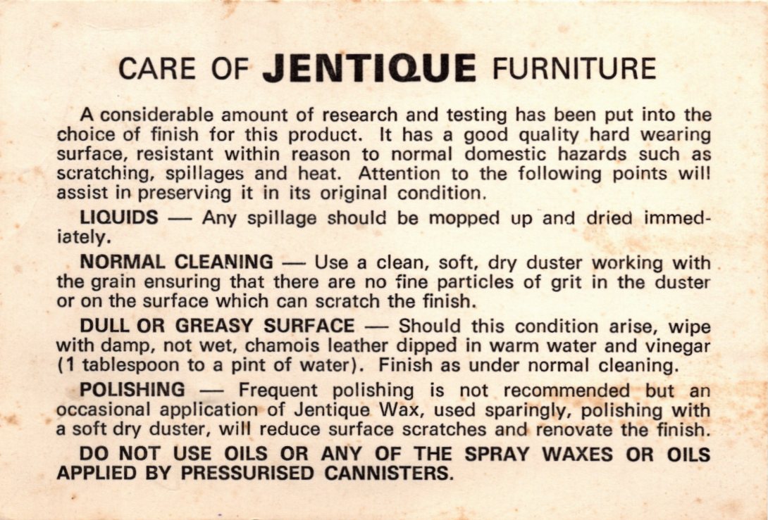 CARE OF JENTIQUE FURNITURE : A considerable amount of research and testing has been put into the choice of finish for this product. It has a good quality hard wearing surface, resistant within reason to normal domestic hazards such as scratching, spillages and heat. Attention to the following points will assist in preserving it in its original condition. LIQUIDS - Any spillage should be mopped up and dried immed- iately. NORMAL CLEANING Use a clean, soft, dry duster working with the grain ensuring that there are no fine particles of grit in the duster or on the surface which can scratch the finish. DULL OR GREASY SURFACE Should this condition arise, wipe with damp, not wet, chamois leather dipped in warm water and vinegar (1 tablespoon to a pint of water). Finish as under normal cleaning. POLISHING Frequent polishing is not recommended but an occasional application of Jentique Wax, used sparingly, polishing with a soft dry duster, will reduce surface scratches and renovate the finish. DO NOT USE OILS OR ANY OF THE SPRAY WAXES OR OILS APPLIED BY PRESSURISED CANNISTERS.